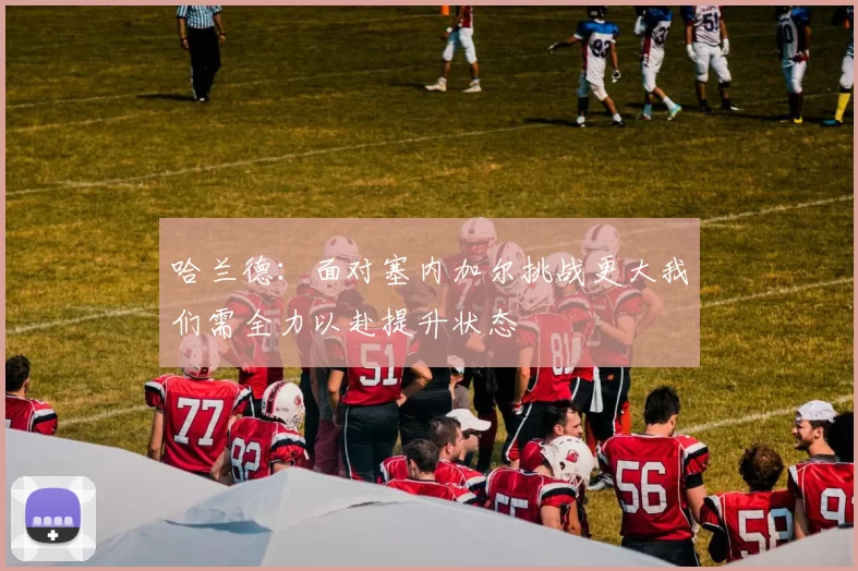 哈兰德：面对塞内加尔挑战更大我们需全力以赴提升状态