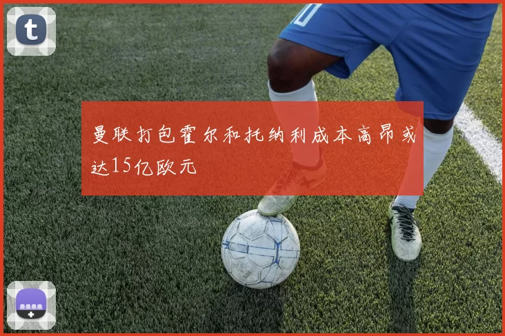 曼联打包霍尔和托纳利成本高昂或达15亿欧元