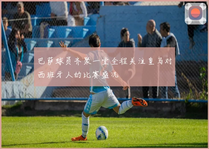 巴萨球员齐聚一堂全程关注皇马对西班牙人的比赛盛况