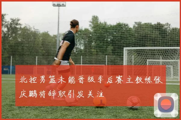 北控男篮未能晋级季后赛主教练张庆鹏将辞职引发关注