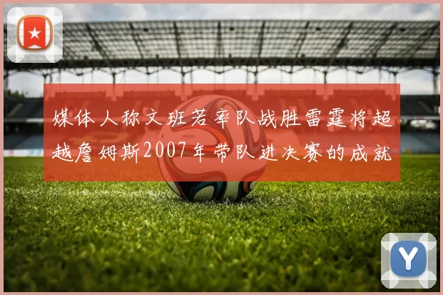媒体人称文班若率队战胜雷霆将超越詹姆斯2007年带队进决赛的成就