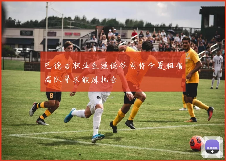 巴德吉职业生涯低谷或将今夏租借离队寻求锻炼机会