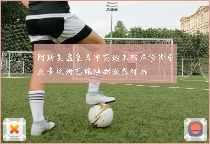 阿斯复盘皇马冲突始末维尼修斯引发争议姆巴佩助燃激烈对抗