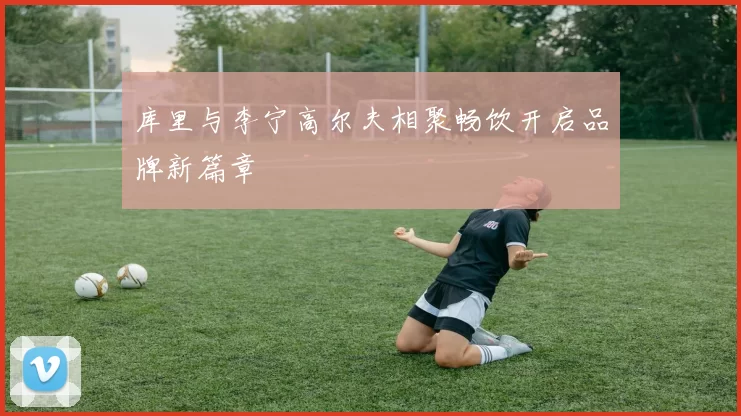 库里与李宁高尔夫相聚畅饮开启品牌新篇章