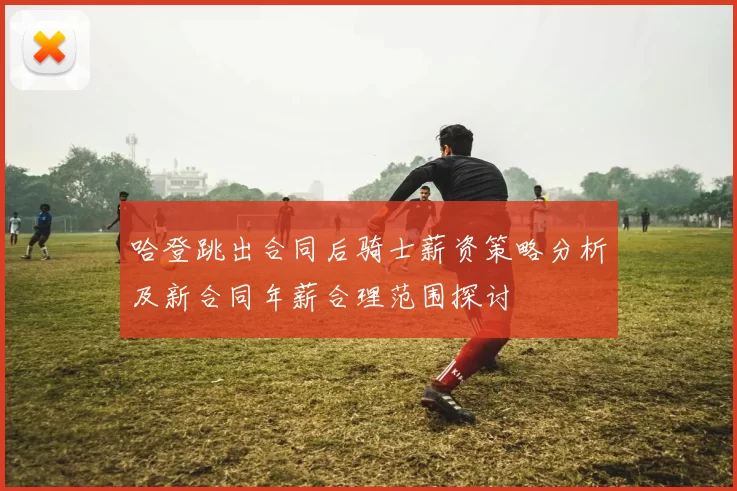 哈登跳出合同后骑士薪资策略分析及新合同年薪合理范围探讨