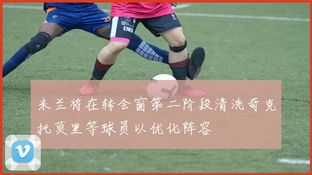 米兰将在转会窗第二阶段清洗奇克托莫里等球员以优化阵容