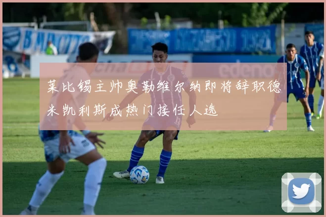 莱比锡主帅奥勒维尔纳即将辞职德米凯利斯成热门接任人选