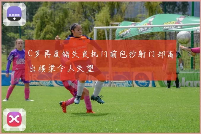 C罗再度错失良机门前包抄射门却高出横梁令人失望