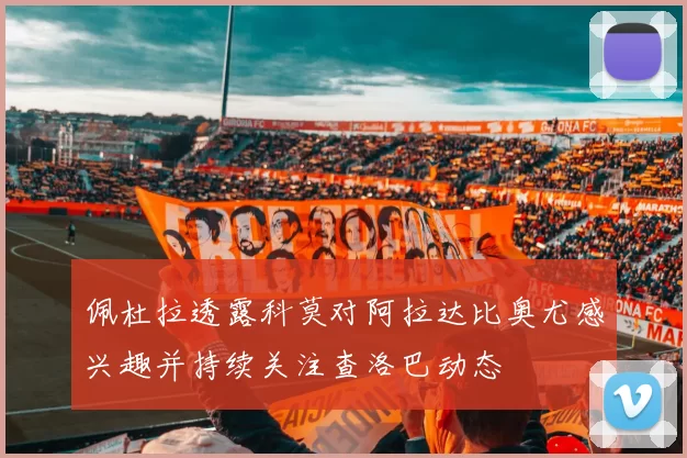 佩杜拉透露科莫对阿拉达比奥尤感兴趣并持续关注查洛巴动态