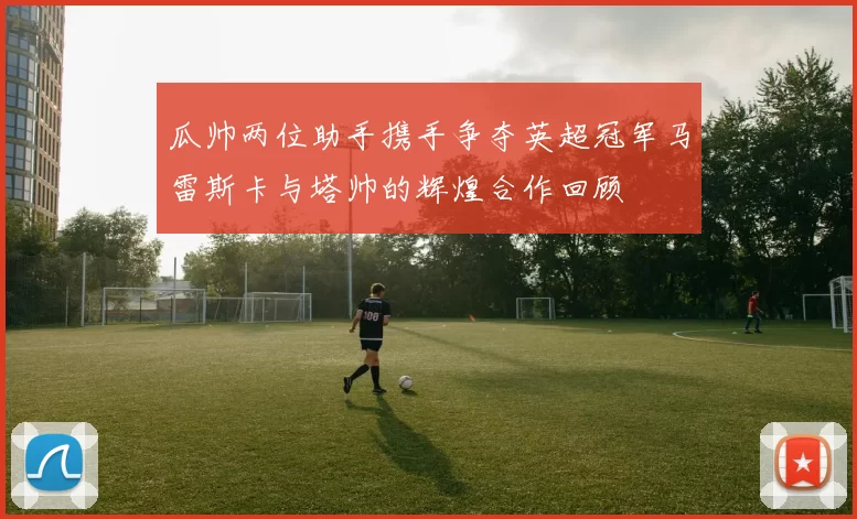 瓜帅两位助手携手争夺英超冠军马雷斯卡与塔帅的辉煌合作回顾