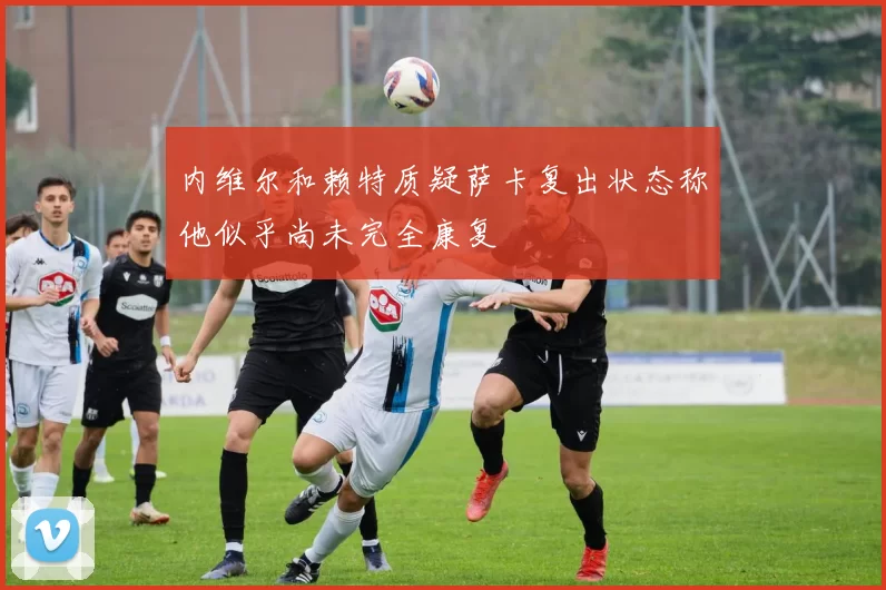 内维尔和赖特质疑萨卡复出状态称他似乎尚未完全康复