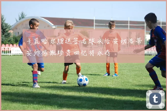卡瓦哈尔赠送签名球衣给安切洛蒂安帅感慨珍贵回忆将永存