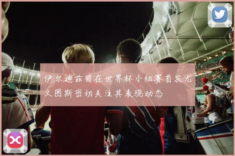伊尔迪兹将在世界杯小组赛首发尤文图斯密切关注其表现动态
