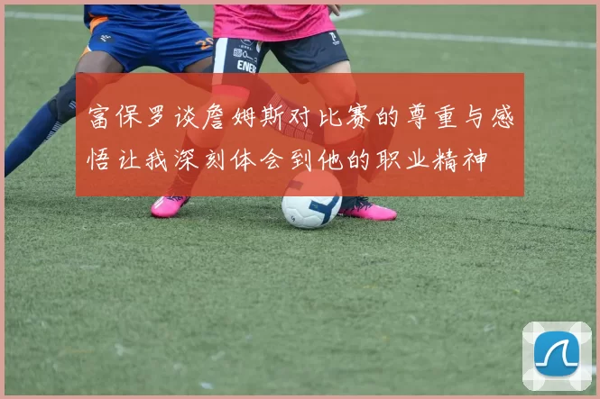 富保罗谈詹姆斯对比赛的尊重与感悟让我深刻体会到他的职业精神